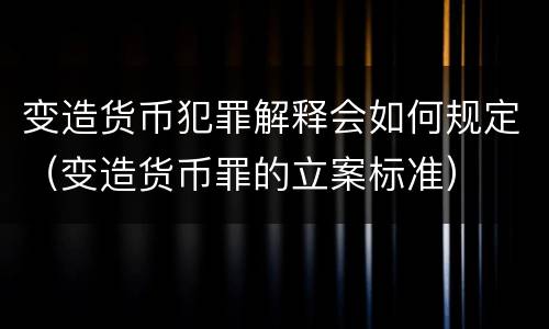 变造货币犯罪解释会如何规定（变造货币罪的立案标准）