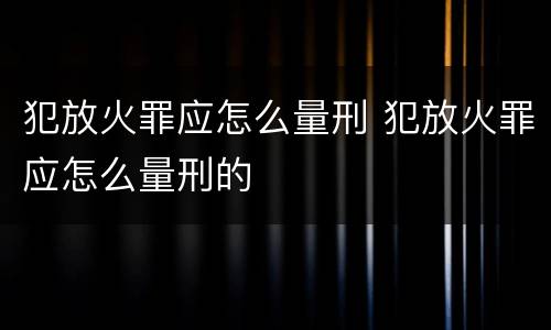 犯放火罪应怎么量刑 犯放火罪应怎么量刑的