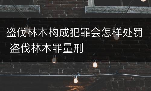 盗伐林木构成犯罪会怎样处罚 盗伐林木罪量刑