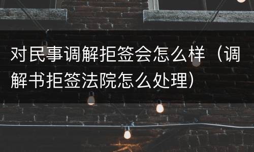 对民事调解拒签会怎么样（调解书拒签法院怎么处理）