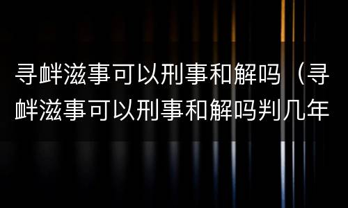 寻衅滋事可以刑事和解吗（寻衅滋事可以刑事和解吗判几年）
