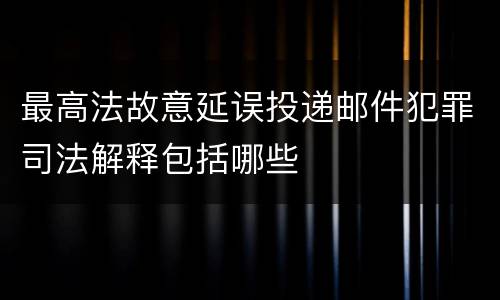 最高法故意延误投递邮件犯罪司法解释包括哪些