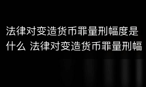 法律对变造货币罪量刑幅度是什么 法律对变造货币罪量刑幅度是什么规定
