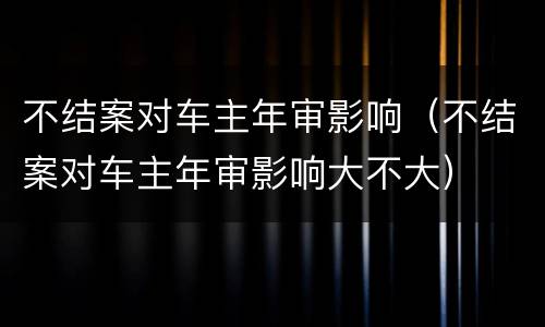 不结案对车主年审影响（不结案对车主年审影响大不大）