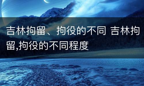 吉林拘留、拘役的不同 吉林拘留,拘役的不同程度