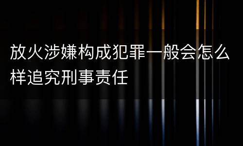 放火涉嫌构成犯罪一般会怎么样追究刑事责任