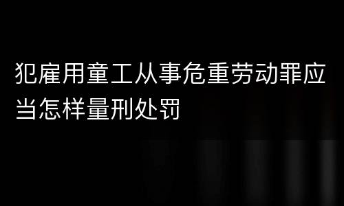 犯雇用童工从事危重劳动罪应当怎样量刑处罚