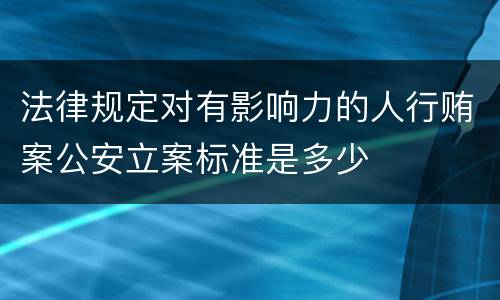 法律规定对有影响力的人行贿案公安立案标准是多少