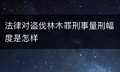 法律对盗伐林木罪刑事量刑幅度是怎样