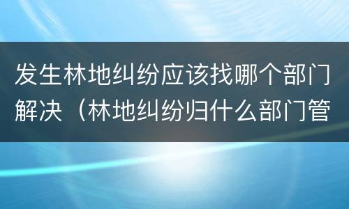 发生林地纠纷应该找哪个部门解决（林地纠纷归什么部门管）