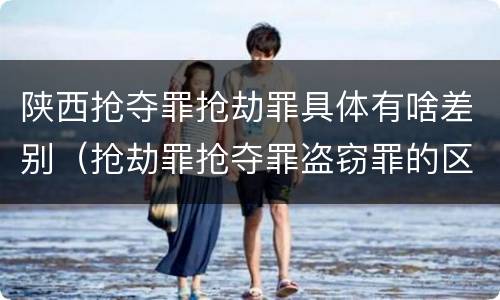 陕西抢夺罪抢劫罪具体有啥差别（抢劫罪抢夺罪盗窃罪的区别）