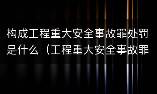 构成工程重大安全事故罪处罚是什么（工程重大安全事故罪的处罚）