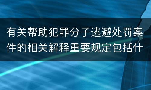有关帮助犯罪分子逃避处罚案件的相关解释重要规定包括什么