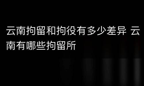 云南拘留和拘役有多少差异 云南有哪些拘留所
