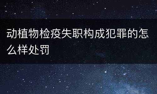 动植物检疫失职构成犯罪的怎么样处罚