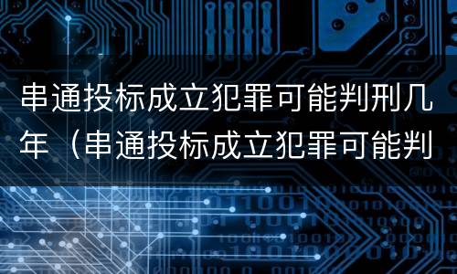 串通投标成立犯罪可能判刑几年（串通投标成立犯罪可能判刑几年吗）