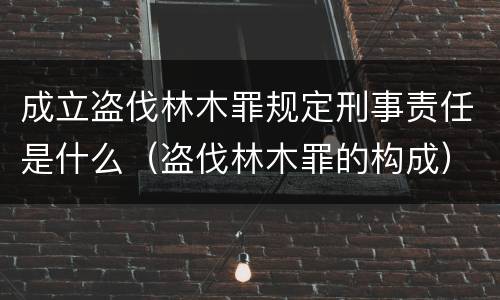 成立盗伐林木罪规定刑事责任是什么（盗伐林木罪的构成）