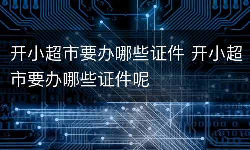 开小超市要办哪些证件 开小超市要办哪些证件呢