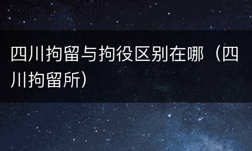 四川拘留与拘役区别在哪（四川拘留所）