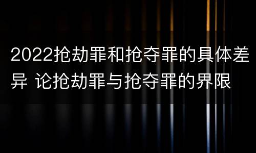 2022抢劫罪和抢夺罪的具体差异 论抢劫罪与抢夺罪的界限