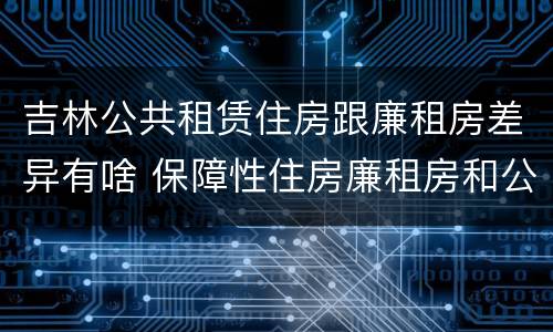 吉林公共租赁住房跟廉租房差异有啥 保障性住房廉租房和公租房区别