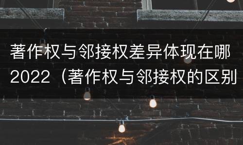 著作权与邻接权差异体现在哪2022（著作权与邻接权的区别与联系）