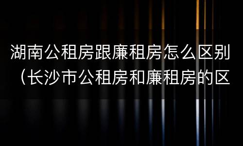 湖南公租房跟廉租房怎么区别（长沙市公租房和廉租房的区别）