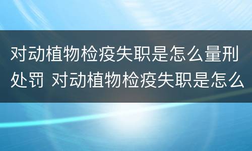 对动植物检疫失职是怎么量刑处罚 对动植物检疫失职是怎么量刑处罚的