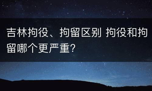 吉林拘役、拘留区别 拘役和拘留哪个更严重?