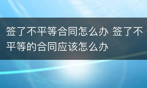 签了不平等合同怎么办 签了不平等的合同应该怎么办