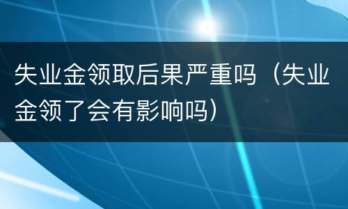 失业金领取后果严重吗（失业金领了会有影响吗）