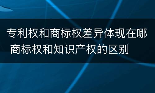 专利权和商标权差异体现在哪 商标权和知识产权的区别