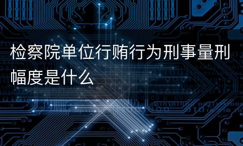 检察院单位行贿行为刑事量刑幅度是什么