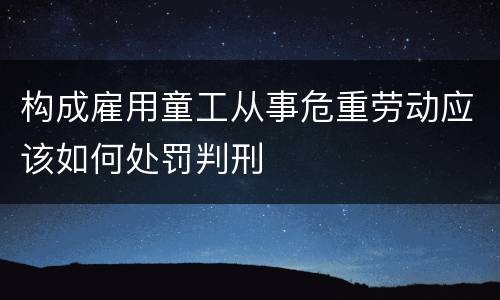 构成雇用童工从事危重劳动应该如何处罚判刑