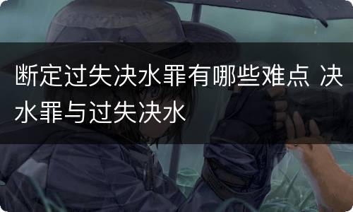 断定过失决水罪有哪些难点 决水罪与过失决水