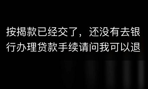按揭款已经交了，还没有去银行办理贷款手续请问我可以退房吗