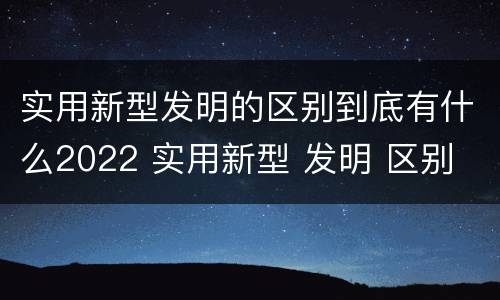 实用新型发明的区别到底有什么2022 实用新型 发明 区别