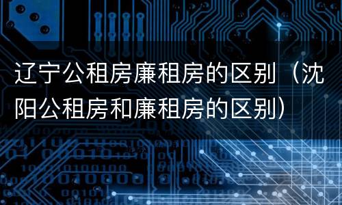 辽宁公租房廉租房的区别（沈阳公租房和廉租房的区别）