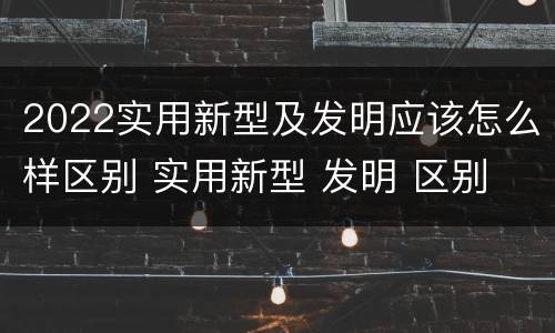 2022实用新型及发明应该怎么样区别 实用新型 发明 区别