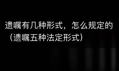 遗嘱有几种形式，怎么规定的（遗嘱五种法定形式）