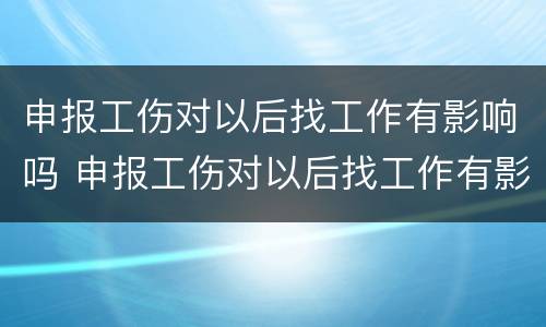 申报工伤对以后找工作有影响吗 申报工伤对以后找工作有影响吗知乎