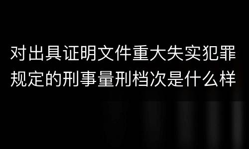 对出具证明文件重大失实犯罪规定的刑事量刑档次是什么样的