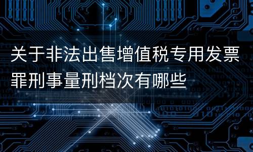 关于非法出售增值税专用发票罪刑事量刑档次有哪些