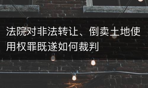 法院对非法转让、倒卖土地使用权罪既遂如何裁判