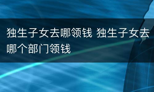 独生子女去哪领钱 独生子女去哪个部门领钱