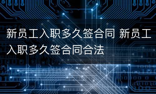 新员工入职多久签合同 新员工入职多久签合同合法