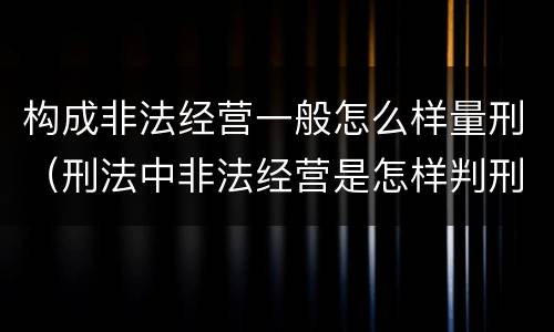 构成非法经营一般怎么样量刑（刑法中非法经营是怎样判刑的）