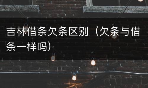 吉林借条欠条区别（欠条与借条一样吗）