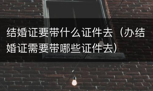 结婚证要带什么证件去（办结婚证需要带哪些证件去）
