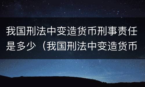 我国刑法中变造货币刑事责任是多少（我国刑法中变造货币刑事责任是多少条）